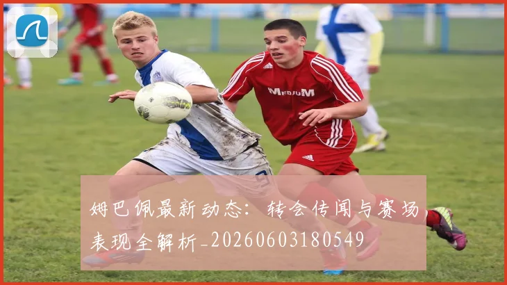 姆巴佩最新动态：转会传闻与赛场表现全解析_20260603180549