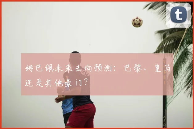 姆巴佩未来去向预测：巴黎、皇马还是其他豪门？
