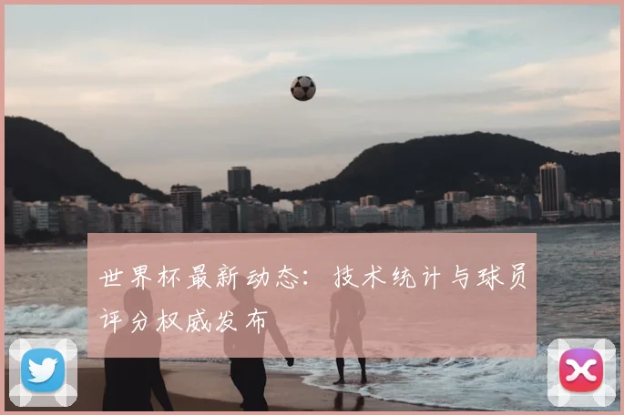 世界杯最新动态：技术统计与球员评分权威发布