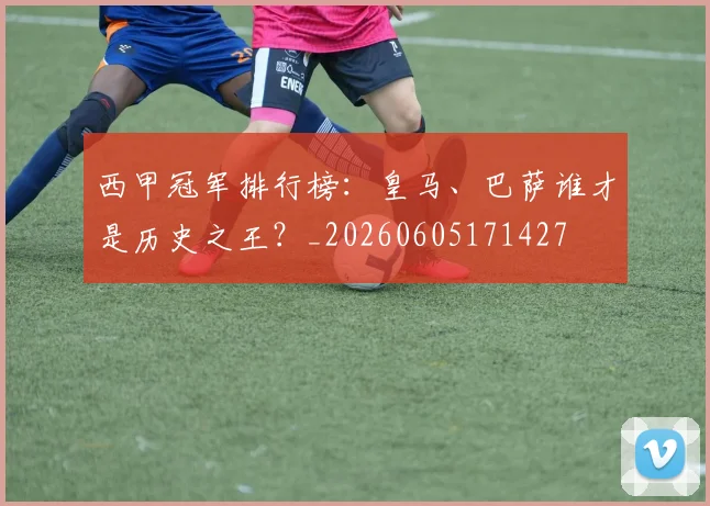 西甲冠军排行榜：皇马、巴萨谁才是历史之王？_20260605171427