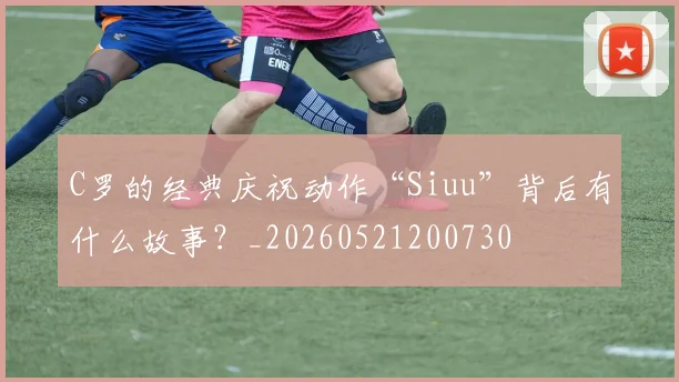 C罗的经典庆祝动作“Siuu”背后有什么故事？_20260521200730