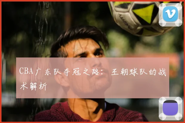 CBA广东队夺冠之路：王朝球队的战术解析