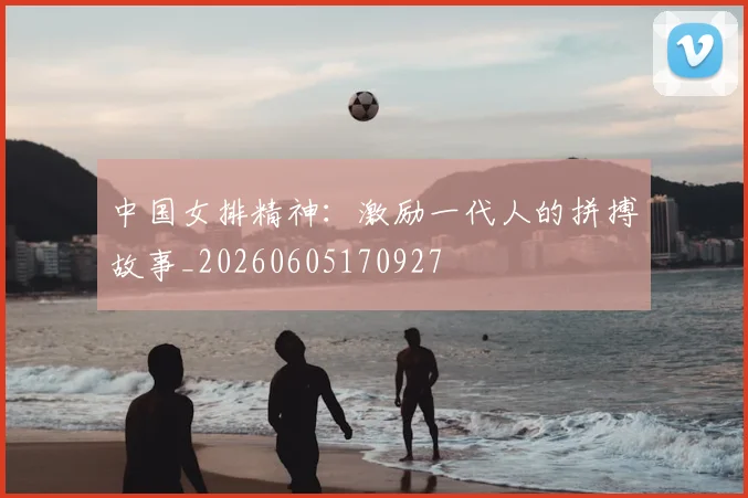 中国女排精神：激励一代人的拼搏故事_20260605170927
