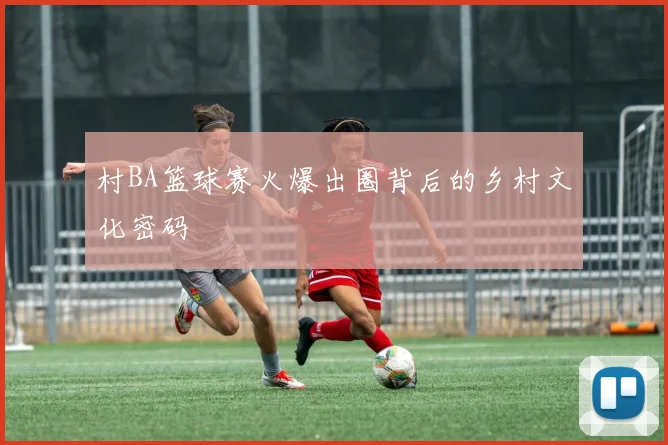 村BA篮球赛火爆出圈背后的乡村文化密码