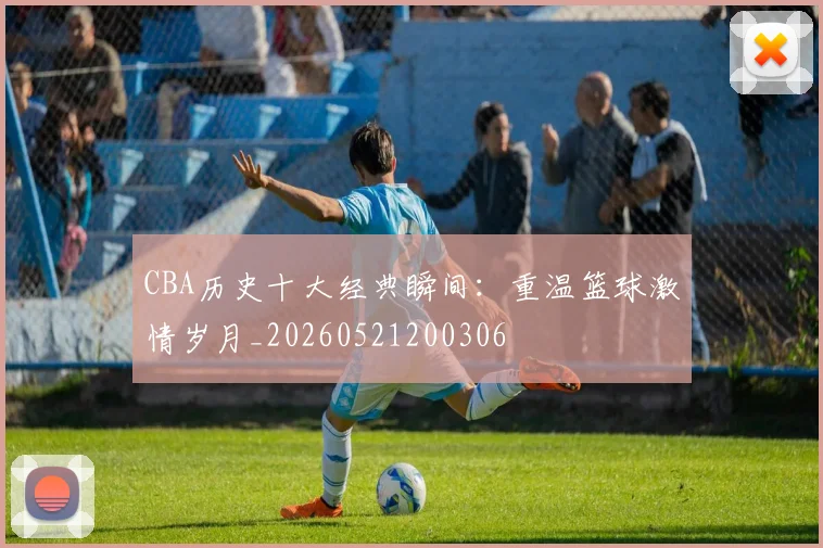 CBA历史十大经典瞬间:重温篮球激情岁月_20260521200306