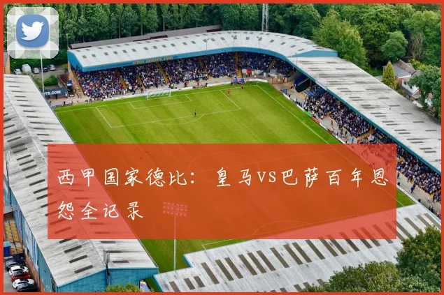 西甲国家德比：皇马vs巴萨百年恩怨全记录