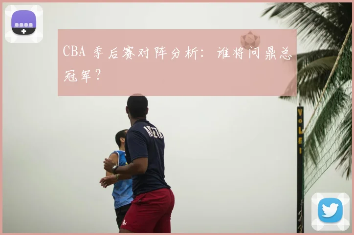 CBA 季后赛对阵分析:谁将问鼎总冠军?