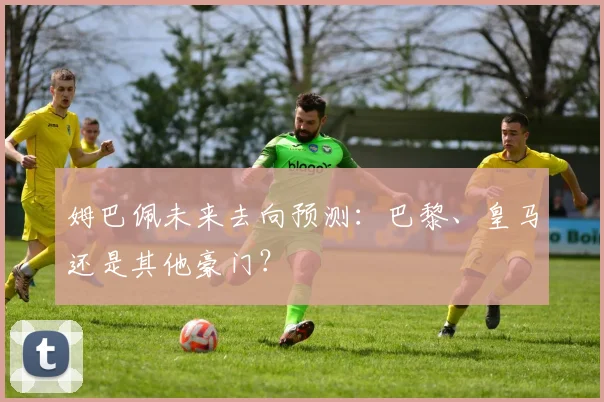 姆巴佩未来去向预测：巴黎、皇马还是其他豪门？