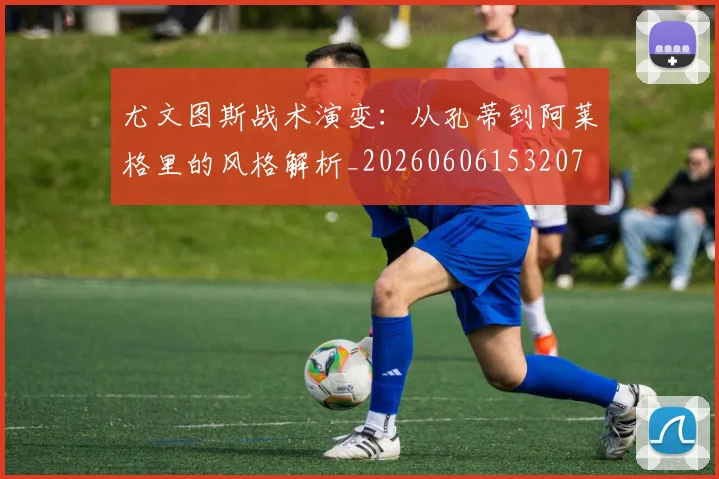 尤文图斯战术演变：从孔蒂到阿莱格里的风格解析_20260606153207