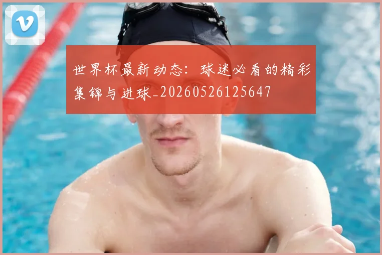 世界杯最新动态：球迷必看的精彩集锦与进球_20260526125647