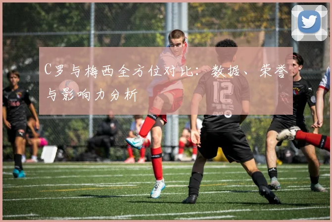 C罗与梅西全方位对比：数据、荣誉与影响力分析