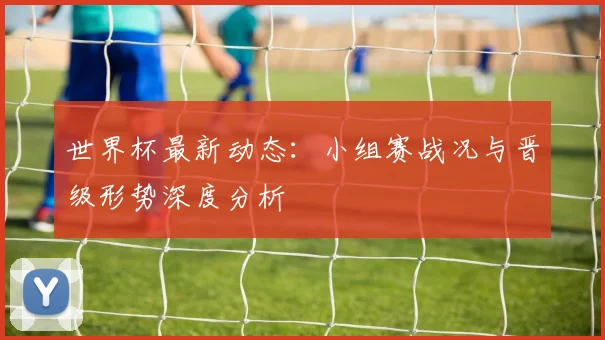 世界杯最新动态：小组赛战况与晋级形势深度分析