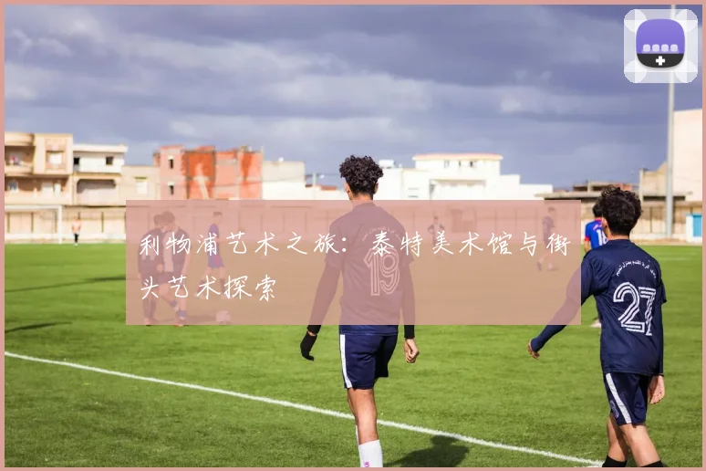 利物浦艺术之旅：泰特美术馆与街头艺术探索