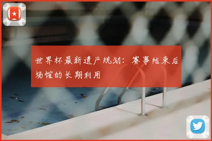 世界杯最新遗产规划：赛事结束后场馆的长期利用