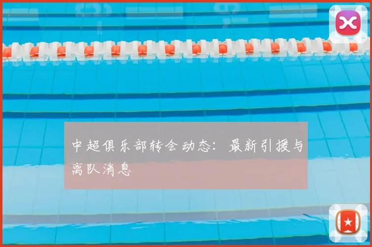 中超俱乐部转会动态：最新引援与离队消息