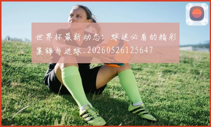 世界杯最新动态：球迷必看的精彩集锦与进球_20260526125647