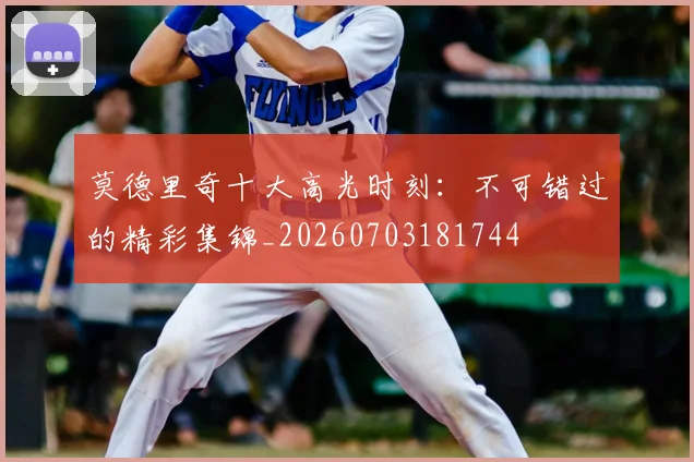莫德里奇十大高光时刻:不可错过的精彩集锦_20260703181744