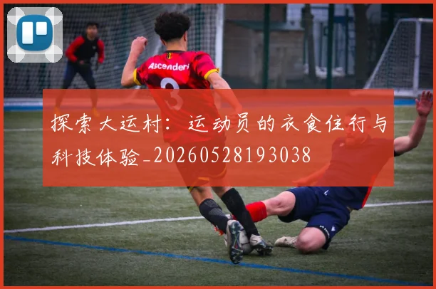 探索大运村：运动员的衣食住行与科技体验_20260528193038