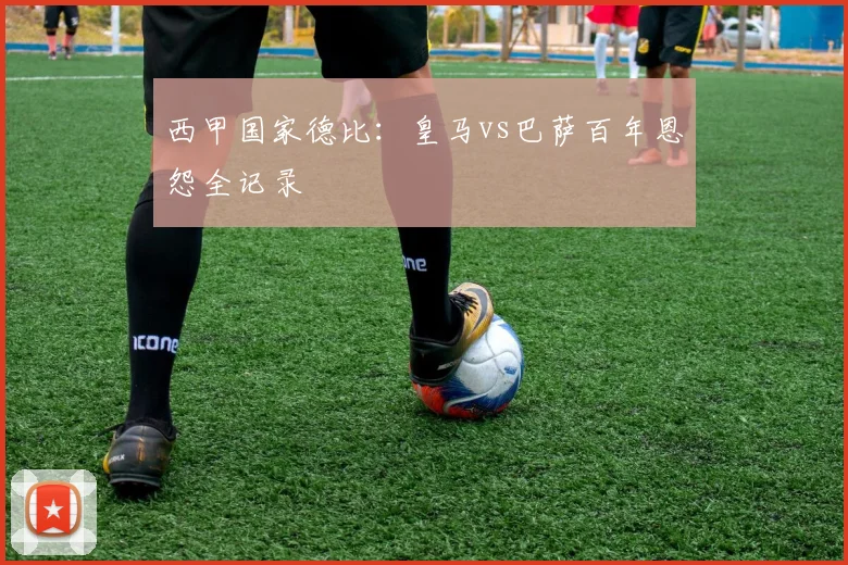 西甲国家德比：皇马vs巴萨百年恩怨全记录