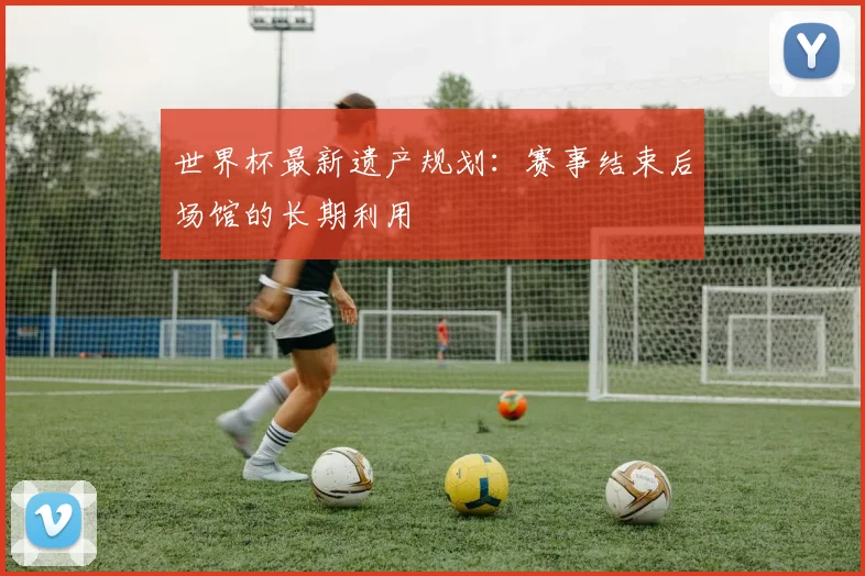 世界杯最新遗产规划：赛事结束后场馆的长期利用