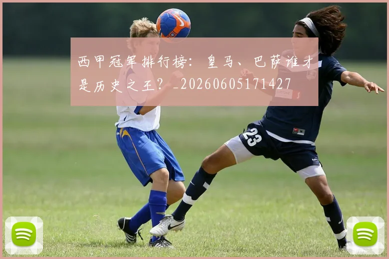 西甲冠军排行榜：皇马、巴萨谁才是历史之王？_20260605171427
