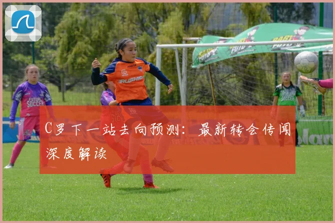 C罗下一站去向预测：最新转会传闻深度解读