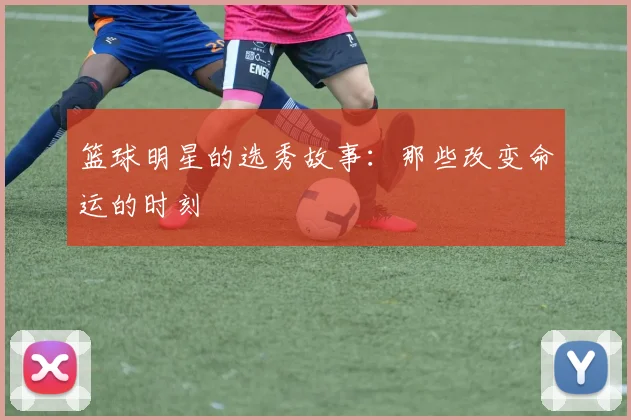 篮球明星的选秀故事：那些改变命运的时刻